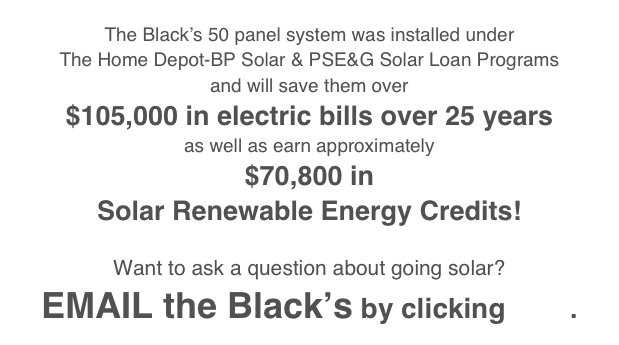 
The Black’s 50 panel system was installed under 
The Home Depot-BP Solar & PSE&G Solar Loan Programs
and will save them over 
$105,000 in electric bills over 25 years
as well as earn approximately
$70,800 in
Solar Renewable Energy Credits!

Want to ask a question about going solar?
EMAIL the Black’s by clicking here. 