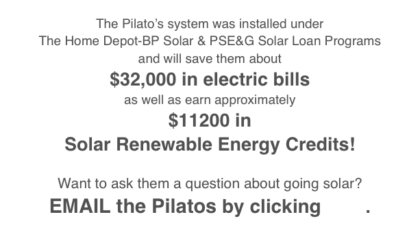 
The Pilato’s system was installed under 
The Home Depot-BP Solar & PSE&G Solar Loan Programs
and will save them about 
$32,000 in electric bills
as well as earn approximately
$11200 in
Solar Renewable Energy Credits!

Want to ask them a question about going solar?
EMAIL the Pilatos by clicking here. 